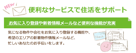 便利なサービスで住活をサポート お気に入り登録や新着情報メールなど便利な機能が充実 気になる物件や会社をお気に入り登録する機能や、希望のエリアの新着物件情報メールなど、忙しいあなたのお手伝いをします。